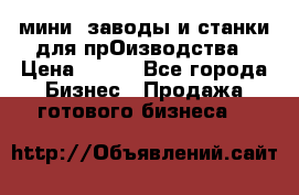 мини- заводы и станки для прОизводства › Цена ­ 100 - Все города Бизнес » Продажа готового бизнеса   